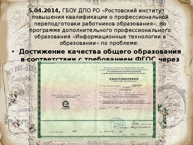 5.04.2014, ГБОУ ДПО РО «Ростовский институт повышения квалификации о профессиональной переподготовки работников образования», по программе дополнительного профессионального образования «Информационные технологии в образовании» по проблеме: Достижение качества общего образования в соответствии с требованием ФГОС через развитие информационной образовательной среды ОУ» 