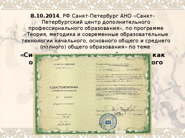 8.10.2014 , РФ Санкт-Петербург АНО «Санкт-Петербургский центр дополнительного профессионального образования», по программе «Теория, методика и современные образовательные технологии начального, основного общего и среднего (полного) общего образования» по теме « Системно-деятельностный подход, как основа реализации ФГОС начального образования» 