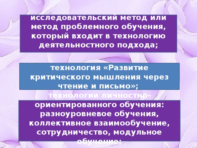 исследовательский метод или метод проблемного обучения, который входит в технологию деятельностного подхода; технология «Развитие критического мышления через чтение и письмо»; технологии личностно-ориентированного обучения: разноуровневое обучения, коллективное взаимообучение, сотрудничество, модульное обучение; 