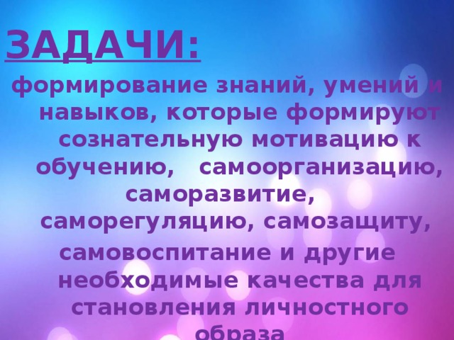 ЗАДАЧИ: формирование знаний, умений и навыков, которые формируют сознательную мотивацию к обучению,   самоорганизацию, саморазвитие, саморегуляцию, самозащиту, самовоспитание и другие необходимые качества для становления личностного образа  