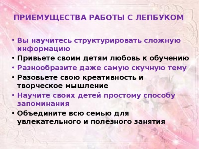 ПРИЕМУЩЕСТВА РАБОТЫ С ЛЕПБУКОМ   Вы научитесь структурировать сложную информацию Привьете своим детям любовь к обучению Разнообразите даже самую скучную тему Разовьете свою креативность и творческое мышление Научите своих детей простому способу запоминания Объедините всю семью для увлекательного и полезного занятия 