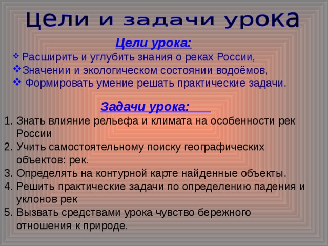 Цели урока:  Расширить и углубить знания о реках России, Значении и экологическом состоянии водоёмов,  Формировать умение решать практические задачи. Задачи урока: Знать влияние рельефа и климата на особенности рек России Учить самостоятельному поиску географических объектов: рек. Определять на контурной карте найденные объекты. Решить практические задачи по определению падения и уклонов рек Вызвать средствами урока чувство бережного отношения к природе.  