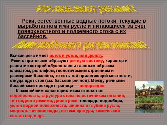  Реки, естественные водные потоки, текущие в выработанном ими русле и питающиеся за счет поверхностного и подземного стока с их бассейнов.  Всякая река имеет исток и устье, или дельту.  Реки с притоками образуют речную систему , характер и развитие которой обусловлены главным образом климатом, рельефом, геологическим строением и размерами бассейна, то есть той прилегающей местности, откуда идет сток (см. бассейн речной). Между речными бассейнами проходит граница — водораздел.  К важнейшим характеристикам относятся: водоносность, структура стока по источникам питания, тип водного режима, длина реки, площадь водосбора, уклон водной поверхности, ширина и глубина русла, скорость течения воды, ее температура, химический состав вод и др.   
