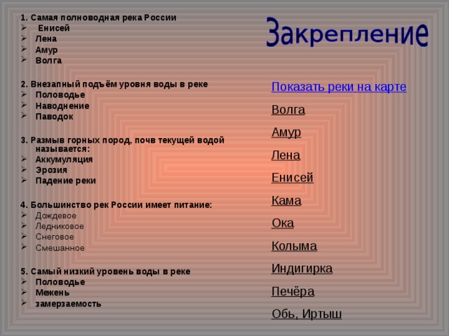 1. Самая полноводная река России  Енисей Лена Амур Волга  2. Внезапный подъём уровня воды в реке Половодье Наводнение Паводок  3. Размыв горных пород, почв текущей водой называется: Аккумуляция Эрозия Падение реки  4. Большинство рек России имеет питание: Дождевое Ледниковое Снеговое Смешанное  5. Самый низкий уровень воды в реке Половодье Межень замерзаемость Показать реки на карте Волга Амур Лена Енисей Кама Ока Колыма Индигирка Печёра Обь, Иртыш 