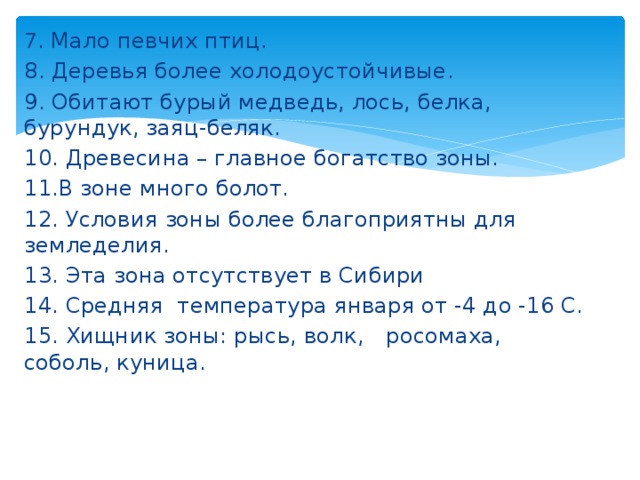 7 . Мало певчих птиц. 8. Деревья более холодоустойчивые. 9. Обитают бурый медведь, лось, белка, бурундук, заяц-беляк. 10. Древесина – главное богатство зоны. 11.В зоне много болот. 12. Условия зоны более благоприятны для земледелия. 13. Эта зона отсутствует в Сибири 14. Средняя температура января от -4 до -16 С. 15. Хищник зоны: рысь, волк,  росомаха, соболь, куница. 