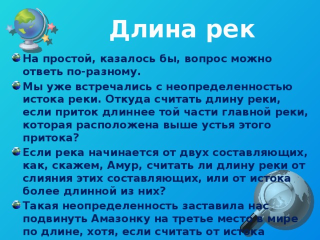 Длина рек На простой, казалось бы, вопрос можно ответь по-разному. Мы уже встречались с неопределенностью истока реки. Откуда считать длину реки, если приток длиннее той части главной реки, которая расположена выше устья этого притока? Если река начинается от двух составляющих, как, скажем, Амур, считать ли длину реки от слияния этих составляющих, или от истока более длинной из них? Такая неопределенность заставила нас подвинуть Амазонку на третье место в мире по длине, хотя, если считать от истока Апуримака и далее через Укаяли, это будет самая длинная река в мире. 
