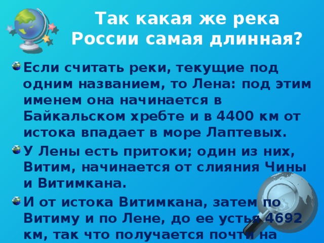 Так какая же река России самая длинная? Если считать реки, текущие под одним названием, то Лена: под этим именем она начинается в Байкальском хребте и в 4400 км от истока впадает в море Лаптевых. У Лены есть притоки; один из них, Витим, начинается от слияния Чины и Витимкана. И от истока Витимкана, затем по Витиму и по Лене, до ее устья 4692 км, так что получается почти на триста километров больше, чем по одной главной реке.  