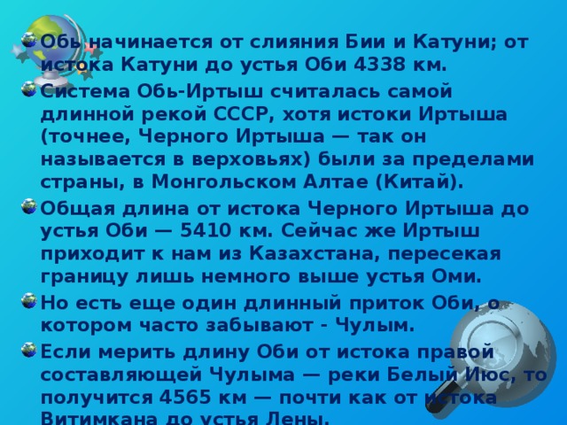 Обь начинается от слияния Бии и Катуни; от истока Катуни до устья Оби 4338 км. Система Обь-Иртыш считалась самой длинной рекой СССР, хотя истоки Иртыша (точнее, Черного Иртыша — так он называется в верховьях) были за пределами страны, в Монгольском Алтае (Китай). Общая длина от истока Черного Иртыша до устья Оби — 5410 км. Сейчас же Иртыш приходит к нам из Казахстана, пересекая границу лишь немного выше устья Оми. Но есть еще один длинный приток Оби, о котором часто забывают - Чулым. Если мерить длину Оби от истока правой составляющей Чулыма — реки Белый Июс, то получится 4565 км — почти как от истока Витимкана до устья Лены.  