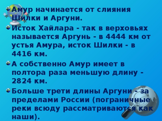 Амур начинается от слияния Шилки и Аргуни. Исток Хайлара - так в верховьях называется Аргунь - в 4444 км от устья Амура, исток Шилки - в 4416 км. А собственно Амур имеет в полтора раза меньшую длину - 2824 км. Больше трети длины Аргуни - за пределами России (пограничные реки всюду рассматриваются как наши). Самый длинный водоток системы Амура идет от истока Хайлара, далее переходящего в Аргунь, до устья Амура.  