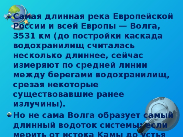 Самая длинная река Европейской России и всей Европы — Волга, 3531 км (до постройки каскада водохранилищ считалась несколько длиннее, сейчас измеряют по средней линии между берегами водохранилищ, срезая некоторые существовавшие ранее излучины). Но не сама Волга образует самый длинный водоток системы: если мерить от истока Kамы до устья Волги, получится почти на 30 км больше, а если от истока Оки, то на 200.  