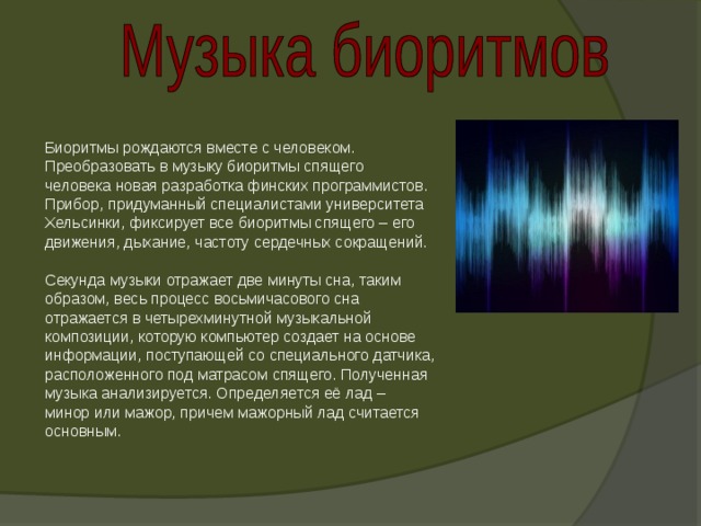 В Биоритмы рождаются вместе с человеком. Преобразовать в музыку биоритмы спящего человека новая разработка финских программистов. Прибор, придуманный специалистами университета Хельсинки, фиксирует все биоритмы спящего – его движения, дыхание, частоту сердечных сокращений. Секунда музыки отражает две минуты сна, таким образом, весь процесс восьмичасового сна отражается в четырехминутной музыкальной композиции, которую компьютер создает на основе информации, поступающей со специального датчика, расположенного под матрасом спящего. Полученная музыка анализируется. Определяется её лад – минор или мажор, причем мажорный лад считается основным. 
