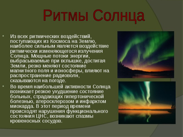 Из всех ритмических воздействий, поступающих из Космоса на Землю, наиболее сильным является воздействие ритмически изменяющегося излучения Солнца. Мощные потоки энергии, выбрасываемые при вспышке, достигая Земли, резко меняют состояние магнитного поля и ионосферы, влияют на распространение радиоволн, сказываются на погоде. Во время наибольшей активности Солнца возникает резкое ухудшение состояние больных, страдающих гипертонической болезнью, атеросклерозом и инфарктом миокарда. В этот период времени происходят нарушения функционального состояния ЦНС, возникают спазмы кровеносных сосудов. 