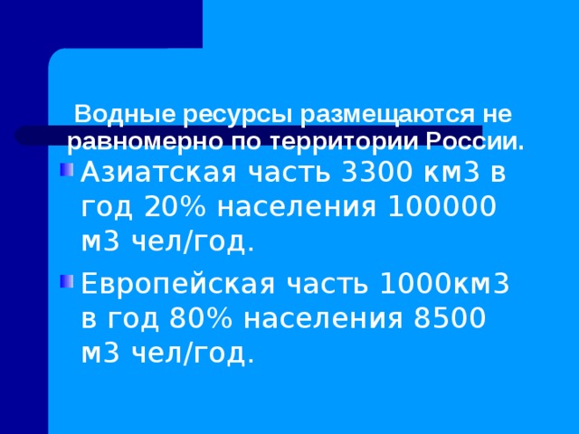   Водные ресурсы размещаются не равномерно по территории России. Азиатская часть 3300 км3 в год 20% населения 100000 м3 чел/год. Европейская часть 1000км3 в год 80% населения 8500 м3 чел/год.  