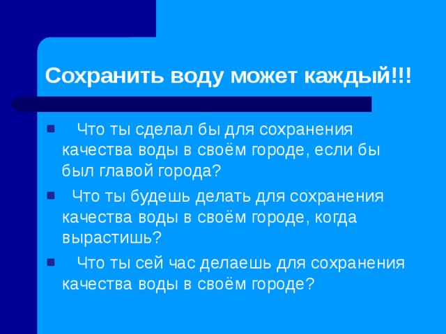 Сохранить воду может каждый!!!  Что ты сделал бы для сохранения качества воды в своём городе, если бы был главой города?  Что ты будешь делать для сохранения качества воды в своём городе, когда вырастишь?  Что ты сей час делаешь для сохранения качества воды в своём городе?   
