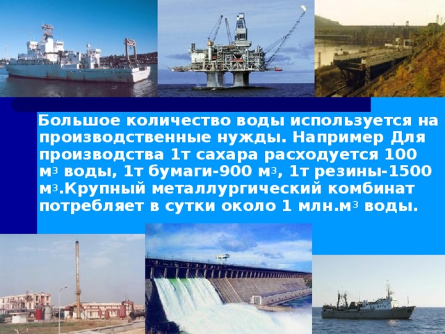  Большое количество воды используется на производственные нужды. Например Для производства 1т сахара расходуется 100 м 3 воды, 1т бумаги-900 м 3 , 1т резины-1500 м 3 .Крупный металлургический комбинат потребляет в сутки около 1 млн.м 3 воды.   
