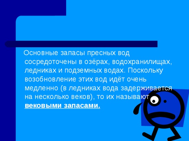  Основные запасы пресных вод сосредоточены в озёрах, водохранилищах, ледниках и подземных водах. Поскольку возобновление этих вод идёт очень медленно (в ледниках вода задерживается на несколько веков), то их называют вековыми запасами.  