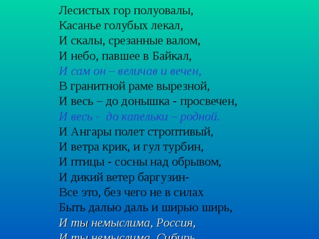 Лесистых гор полуовалы, Касанье голубых лекал, И скалы, срезанные валом, И небо, павшее в Байкал, И сам он – величав и вечен, В гранитной раме вырезной, И весь – до донышка - просвечен, И весь - до капельки – родной. И Ангары полет строптивый, И ветра крик, и гул турбин, И птицы - сосны над обрывом, И дикий ветер баргузин- Все это, без чего не в силах Быть далью даль и ширью ширь, И ты немыслима, Россия, И ты немыслима, Сибирь.    