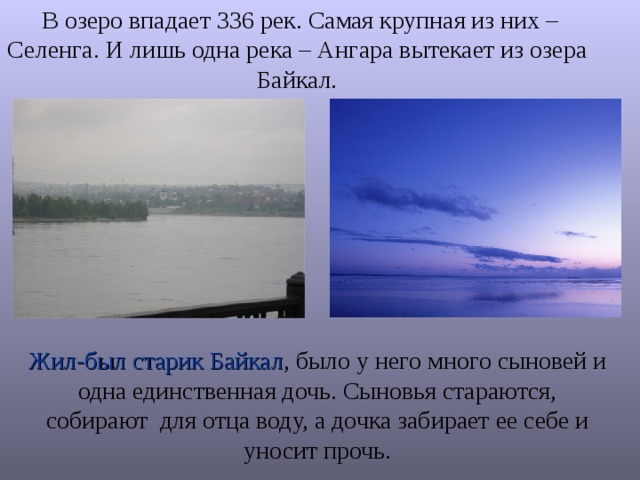  В озеро впадает 336 рек. Самая крупная из них – Селенга. И лишь одна река – Ангара вытекает из озера Байкал. Жил-был старик Байкал , было у него много сыновей и одна единственная дочь. Сыновья стараются, собирают для отца воду, а дочка забирает ее себе и уносит прочь. 