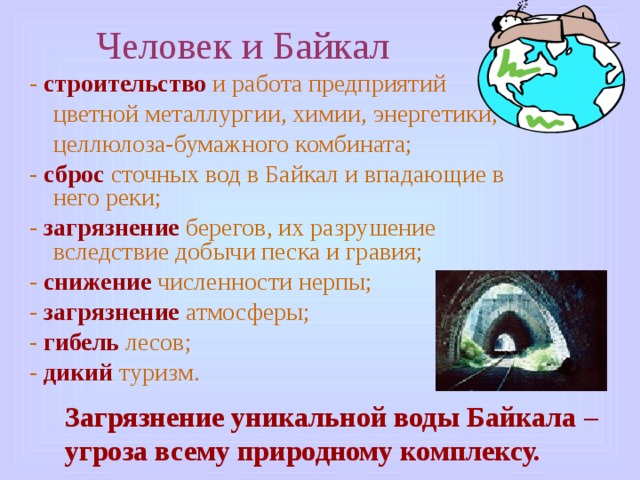 Человек и Байкал - строительство и работа предприятий цветной металлургии, химии, энергетики, целлюлоза-бумажного комбината; - сброс сточных вод в Байкал и впадающие в него реки; - загрязнение берегов, их разрушение вследствие добычи песка и гравия; - снижение численности нерпы; - загрязнение атмосферы; - гибель лесов; - дикий туризм. Загрязнение уникальной воды Байкала – угроза всему природному комплексу. 