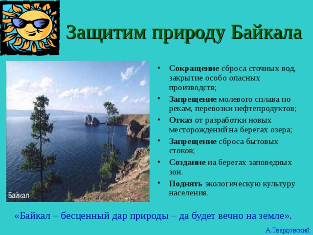  Защитим природу Байкала Сокращение сброса сточных вод, закрытие особо опасных производств; Запрещение молевого сплава по рекам, перевозки нефтепродуктов; Отказ от разработки новых месторождений на берегах озера; Запрещение сброса бытовых стоков; Создание на берегах заповедных зон. Поднять экологическую культуру населения. «Байкал – бесценный дар природы – да будет вечно на земле». А.Твардовский 