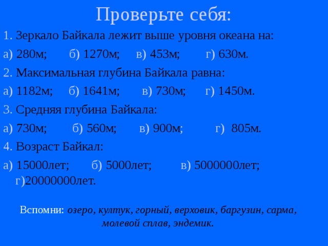 Проверьте себя:   1. Зеркало Байкала лежит выше уровня океана на: а) 280м; б) 1270м; в) 453м; г) 630м. 2. Максимальная глубина Байкала равна: а) 1182м; б) 1641м; в) 730м; г) 1450м. 3. Средняя глубина Байкала: а) 730м; б) 560м; в) 900м ; г) 805м. 4. Возраст Байкал: а) 15000лет; б) 5000лет; в) 5000000лет; г) 20000000лет. Вспомни:  озеро, култук, горный, верховик, баргузин, сарма, молевой сплав, эндемик. 