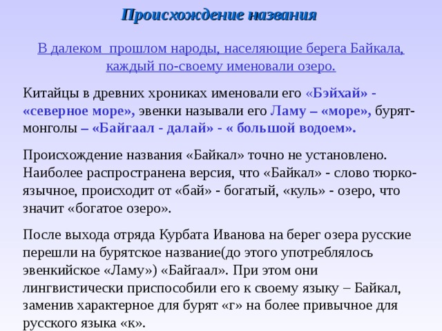 Происхождение названия В далеком прошлом народы, населяющие берега Байкала, каждый по-своему именовали озеро. Китайцы в древних хрониках именовали его « Бэйхай» - «северное  море»,  эвенки  называли  его  Ламу – «море»,  бурят-монголы  –  «Байгаал - далай» - « большой водоем». Происхождение названия «Байкал» точно не установлено. Наиболее распространена версия, что «Байкал» - слово тюрко-язычное, происходит от «бай» - богатый, «куль» - озеро, что значит «богатое озеро». После выхода отряда Курбата Иванова на берег озера русские перешли на бурятское название(до этого употреблялось эвенкийское «Ламу») «Байгаал». При этом они лингвистически приспособили его к своему языку – Байкал, заменив характерное для бурят «г» на более привычное для русского языка «к». 
