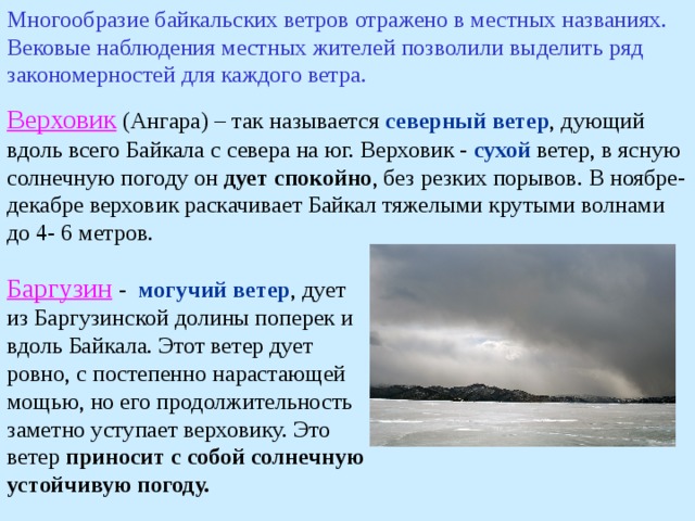 Многообразие байкальских ветров отражено в местных названиях. Вековые наблюдения местных жителей позволили выделить ряд закономерностей для каждого ветра. Верховик (Ангара) – так называется северный ветер , дующий вдоль всего Байкала с севера на юг. Верховик - сухой ветер, в ясную солнечную погоду он дует спокойно , без резких порывов. В ноябре-декабре верховик раскачивает Байкал тяжелыми крутыми волнами до 4- 6 метров. Баргузин  - могучий ветер , дует из Баргузинской долины поперек и вдоль Байкала. Этот ветер дует ровно, с постепенно нарастающей мощью, но его продолжительность заметно уступает верховику. Это ветер приносит с собой солнечную устойчивую погоду. 