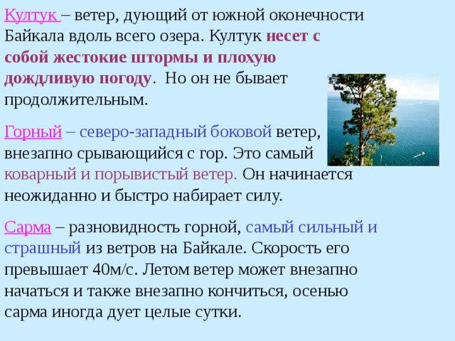 Култук – ветер, дующий от южной оконечности Байкала вдоль всего озера. Култук несет с собой жестокие штормы и плохую  дождливую погоду . Но он не бывает продолжительным. Горный  – северо-западный боковой ветер, внезапно срывающийся с гор. Это самый коварный и порывистый ветер. Он начинается неожиданно и быстро набирает силу. Сарма  – разновидность горной, самый сильный и  страшный из ветров на Байкале. Скорость его превышает 40м/с. Летом ветер может внезапно начаться и также внезапно кончиться, осенью сарма иногда дует целые сутки. 