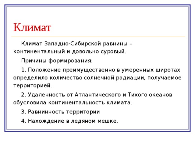 Климат Климат Западно-Сибирской равнины – континентальный и довольно суровый. Причины формирования: 1. Положение преимущественно в умеренных широтах определило количество солнечной радиации, получаемое территорией. 2. Удаленность от Атлантического и Тихого океанов обусловила континентальность климата. 3. Равнинность территории 4. Нахождение в ледяном мешке. 