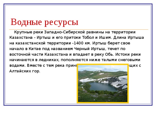 Водные ресурсы Крупные реки Западно-Сибирской равнины на территории Казахстана - Иртыш и его притоки Тобол и Ишим. Длина Иртыша на казахстанской территории -1400 км. Иртыш берет свое начало в Китае под названием Черный Иртыш, течет по восточной части Казахстана и впадает в реку Обь. Истоки реки начинаются в ледниках, пополняются ниже талыми снеговыми водами. Вместе с тем река принимает и воды рек, стекающих с Алтайских гор. 