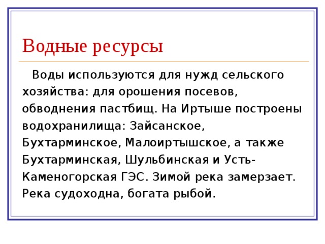 Водные ресурсы Воды используются для нужд сельского хозяйства: для орошения посевов, обводнения пастбищ. На Иртыше построены водохранилища: Зайсанское, Бухтарминское, Малоиртышское, а также Бухтарминская, Шульбинская и Усть-Каменогорская ГЭС. Зимой река замерзает. Река судоходна, богата рыбой. 