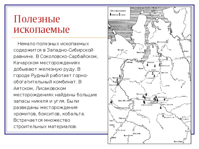 Полезные ископаемые Немало полезных ископаемых содержится в Западно-Сибирской  равнине. В Соколовско-Сарбайском, Качарском месторождениях добывают железную руду. В  городе Рудный работает горно-обогатительный комбинат. В Аятском, Лисаковском  месторождениях найдены большие запасы никеля и угля. Были разведаны месторождения  хромитов, бокситов, кобальта. Встречается множество строительных материалов. 