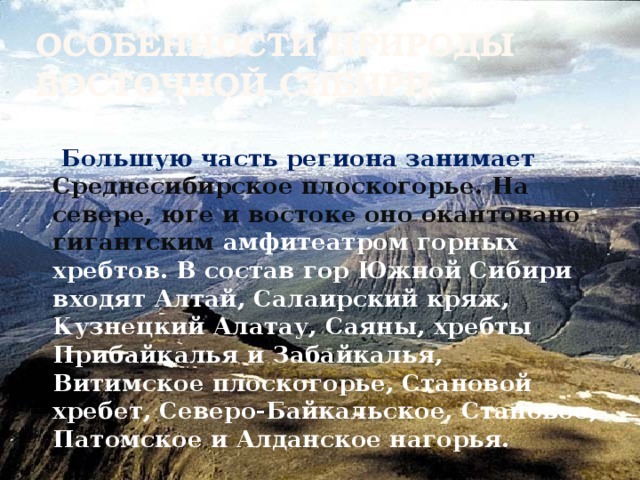 Особенности природы Восточной Сибири  Большую часть региона занимает Среднесибирское плоскогорье. На севере, юге и востоке оно окантовано гигантским амфитеатром горных хребтов. В состав гор Южной Сибири входят Алтай, Салаирский кряж, Кузнецкий Алатау, Саяны, хребты Прибайкалья и Забайкалья, Витимское плоскогорье, Становой хребет, Северо-Байкальское, Становое, Патомское и Алданское нагорья. 