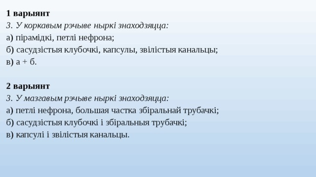 1 варыянт 3. У коркавым рэчыве ныркі знаходзяцца: а) пірамідкі, петлі нефрона; б) сасудзістыя клубочкі, капсулы, звілістыя канальцы; в) а + б. 2 варыянт 3. У мазгавым рэчыве ныркі знаходзяцца: а) петлі нефрона, большая частка збіральнай трубачкі; б) сасудзістыя клубочкі і збіральныя трубачкі; в) капсулі і звілістыя канальцы.