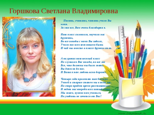 Горшкова Светлана Владимировна  Писать, считать, читать учили Вы меня.   За это все, Вам очень благодарна я.       Наш класс сплотили, научили нас дружить,   Во все походы с нами Вы ходили,   Учили нас всех вежливыми быть   И чай мы вместе в классе дружно пили.      А на уроках наш веселый класс   Не слушался Вас иногда, но все же   Все, что должны мы были знать,   Вы донесли до нас.   И Ваша к нам любовь всего дороже.   Четыре года пролетят так быстро.   Умней и старше станем мы в тот час,   Но скоро придет время расставаться,   И ждет нас впереди всех пятый класс,   Мы знаем, нужно нам учиться,   Но уходить не хочется от Вас!   