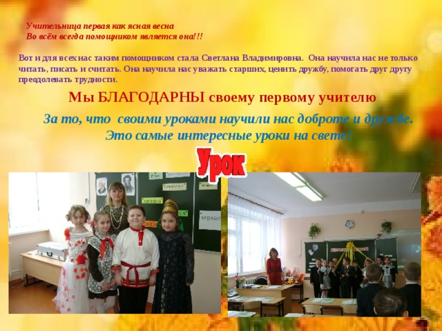 Учительница первая как ясная весна   Во всём всегда помощником является она!!!   Вот и для всех нас таким помощником стала Светлана Владимировна. Она научила нас не только читать, писать и считать. Она научила нас уважать старших, ценить дружбу, помогать друг другу преодолевать трудности. Мы БЛАГОДАРНЫ своему первому учителю За то, что своими уроками научили нас доброте и дружбе. Это самые интересные уроки на свете! 