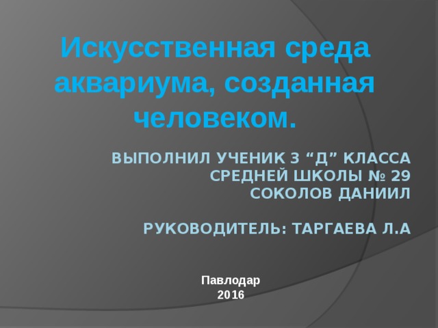 Искусственная среда аквариума, созданная человеком. Выполнил ученик 3 “Д” класса  Средней школы № 29  Соколов Даниил   Руководитель: Таргаева Л.А       Павлодар 2016 