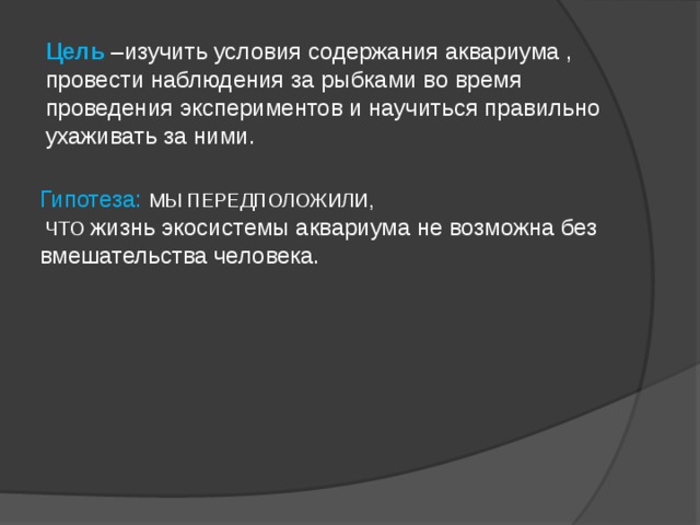 Цель –изучить условия содержания аквариума , провести наблюдения за рыбками во время проведения экспериментов и научиться правильно ухаживать за ними. Гипотеза: МЫ ПЕРЕДПОЛОЖИЛИ,  ЧТО жизнь экосистемы аквариума не возможна без вмешательства человека.    