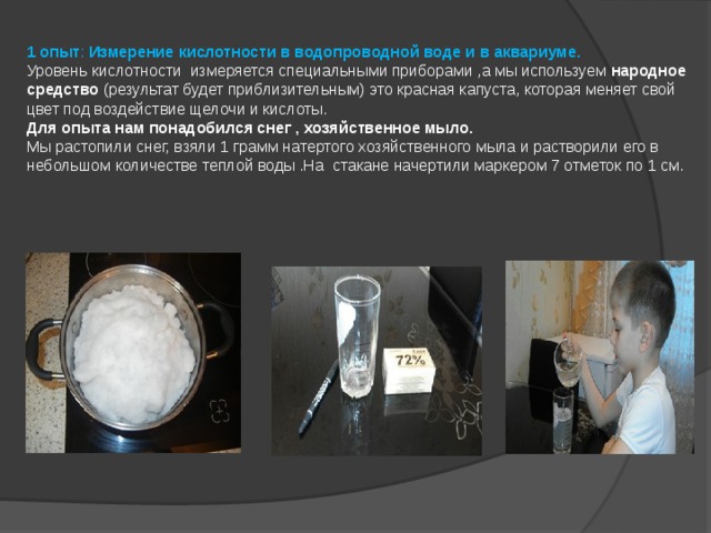    1 опыт : Измерение кислотности в водопроводной воде и в аквариуме.  Уровень кислотности измеряется специальными приборами ,а мы используем народное средство (результат будет приблизительным) это красная капуста, которая меняет свой цвет под воздействие щелочи и кислоты.  Для опыта нам понадобился снег , хозяйственное мыло.  Мы растопили снег, взяли 1 грамм натертого хозяйственного мыла и растворили его в небольшом количестве теплой воды .На стакане начертили маркером 7 отметок по 1 см.     