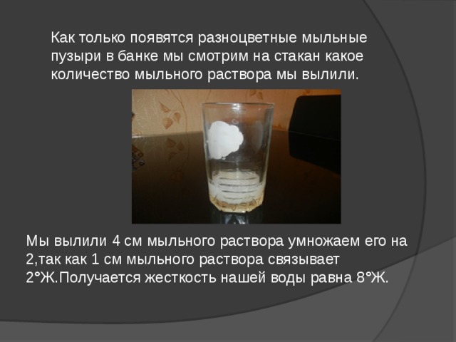 Как только появятся разноцветные мыльные пузыри в банке мы смотрим на стакан какое количество мыльного раствора мы вылили.   Мы вылили 4 см мыльного раствора умножаем его на 2,так как 1 см мыльного раствора связывает 2 ° Ж.Получается жесткость нашей воды равна 8 ° Ж.    