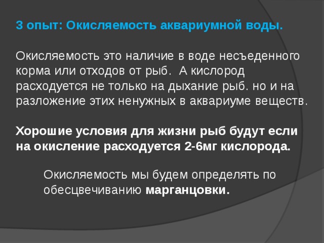 3 опыт: Окисляемость аквариумной воды.   Окисляемость это наличие в воде несъеденного корма или отходов от рыб. А кислород расходуется не только на дыхание рыб. но и на разложение этих ненужных в аквариуме веществ.   Хорошие условия для жизни рыб будут если на окисление расходуется 2-6мг кислорода.    Окисляемость мы будем определять по обесцвечиванию марганцовки.   