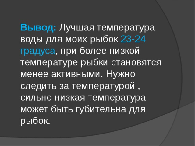 Вывод: Лучшая температура воды для моих рыбок 23-24 градуса , при более низкой температуре рыбки становятся менее активными. Нужно следить за температурой , сильно низкая температура может быть губительна для рыбок. 
