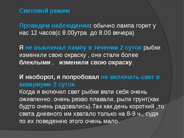 Световой режим  Проведем наблюдения : обычно лампа горит у нас 12 часов(с 8.00утра до 8.00 вечера)   Я не выключал лампу в течении 2 суток  рыбки изменили свою окраску , они стали более блеклыми , изменили свою окраску .  И наоборот, я попробовал не включать свет в аквариуме 2 суток .  Когда я включил свет рыбки вели себя очень оживленно: очень резво плавали, рыли грунт(как будто очень радовались).Так как день короткий ,то света дневного им хватало только на 8-9 ч., судя по их поведению этого очень мало.   