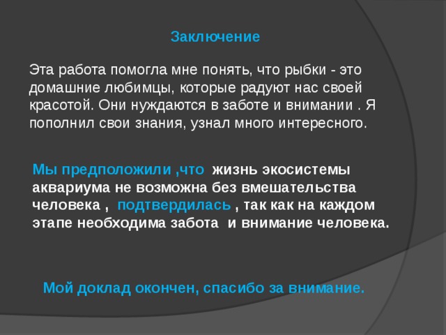 Заключение   Эта работа помогла мне понять, что рыбки - это домашние любимцы, которые радуют нас своей красотой. Они нуждаются в заботе и внимании . Я пополнил свои знания, узнал много интересного. Мы предположили ,что   жизнь экосистемы аквариума не возможна без вмешательства человека , подтвердилась , так как на каждом этапе необходима забота и внимание человека.    Мой доклад окончен, спасибо за внимание. 