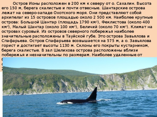  Остров Ионы расположен в 200 км к северу от о. Сахалин. Высота его 150 м, берега скалистые и почти отвесные. Шантарские острова лежат на северо-западе Охотского моря. Они представляют собой архипелаг из 15 островов площадью около 2 500 км. Наиболее крупные острова: Большой Шантар (площадь 1790 км 2 ), Феклистова (около 400 км 2 ), Малый Шантар (около 100 км 2 ), Беличий (около 70 км 2 ). Климат на островах суровый. Из островов северного побережья наиболее значительные расположены в Тауйской губе. Это острова Завьялова и Спафарьева. Остров Спафарьева возвышается на 575 м, а о. Завьялова горист и достигает высоты 1130 м. Склоны его покрыты кустарником, берега скалистые. В зал Шелихова острова расположены вблизи побережья и незначительны по размерам. Наиболее удаленные от береговой черты - Ямские (Атыкан, Матыкиль), а также небольшие островки Коконце, Баран, Хатемалью. Находятся они на расстоянии до 20 км к востоку от п-ова Пьягина.  