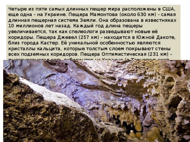 Четыре из пяти самых длинных пещер мира расположены в США, еще одна - на Украине. Пещера Мамонтова (около 630 км) - самая длинная пещерная система Земли. Она образована в известняках 10 миллионов лет назад. Каждый год длина пещеры увеличивается, так как спелеологи разведывают новые её коридоры. Пещера Джевел (257 км) - находится в Южной Дакоте, близ города Кастер. Её уникальной особенностью являются кристаллы кальцита, которые толстым слоем покрывают стены всех подземных коридоров. Пещера Оптимистическая (231 км) - многоуровневая сеть лабиринтов на Украине (в Тернопольской области), крупнейшая подземная система в Евразии, образовалась в гипсах. 