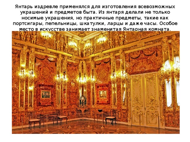 Янтарь издревле применялся для изготовления всевозможных украшений и предметов быта. Из янтаря делали не только носимые украшения, но практичные предметы, такие как портсигары, пепельницы, шкатулки, ларцы и даже часы. Особое место в искусстве занимает знаменитая Янтарная комната. 