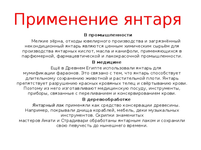 Применение янтаря  В промышленности  Мелкие зёрна, отходы ювелирного производства и загрязнённый некондиционный янтарь являются ценным химическим сырьём для производства янтарных кислот, масла и канифоли, применяющихся в парфюмерной, фармацевтической и лакокрасочной промышленности.  В медицине  Ещё в Древнем Египте использовали янтарь для мумификации фараонов. Это связано с тем, что янтарь способствует длительному сохранению животной и растительной плоти. Янтарь препятствует разрушению красных кровяных телец и свёртыванию крови. Поэтому из него изготавливают медицинскую посуду, инструменты, приборы, связанные с переливанием и консервированием крови.  В деревообработке  Янтарный лак  применяли как средство консервации древесины. Например, покрывали днища кораблей, мебель, деки музыкальных инструментов. Скрипки знаменитых мастеров Амати и Страдивари обработаны янтарным лаком и сохранили свою певучесть до нынешнего времени. 