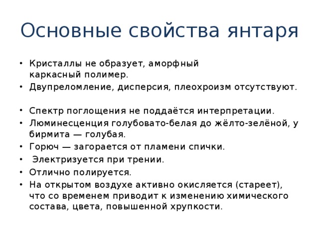 Основные свойства янтаря Кристаллы не образует, аморфный каркасный полимер.  Двупреломление, дисперсия, плеохроизм отсутствуют.  Спектр поглощения не поддаётся интерпретации.  Люминесценция голубовато-белая до жёлто-зелёной, у бирмита — голубая. Горюч — загорается от пламени спички.  Электризуется при трении. Отлично полируется. На открытом воздухе активно окисляется (стареет), что со временем приводит к изменению химического состава, цвета, повышенной хрупкости. 