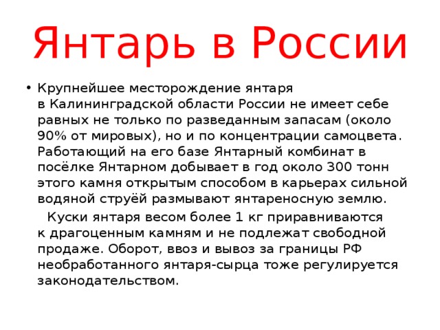 Янтарь в России Крупнейшее месторождение янтаря в Калининградской области России не имеет себе равных не только по разведанным запасам (около 90% от мировых), но и по концентрации самоцвета. Работающий на его базе Янтарный комбинат в посёлке Янтарном добывает в год около 300 тонн этого камня открытым способом в карьерах сильной водяной струёй размывают янтареносную землю.  Куски янтаря весом более 1 кг приравниваются к драгоценным камням и не подлежат свободной продаже. Оборот, ввоз и вывоз за границы РФ необработанного янтаря-сырца тоже регулируется законодательством. 